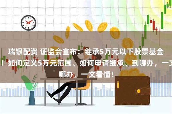 瑞银配资 证监会宣布：继承5万元以下股票基金免公证！如何定义5万元范围、如何申请继承、到哪办，一文看懂！