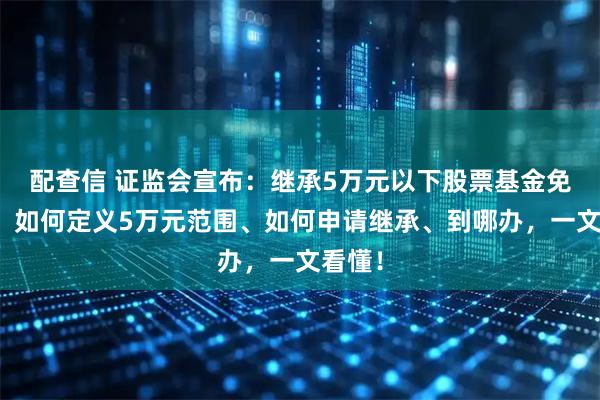 配查信 证监会宣布：继承5万元以下股票基金免公证！如何定义5万元范围、如何申请继承、到哪办，一文看懂！