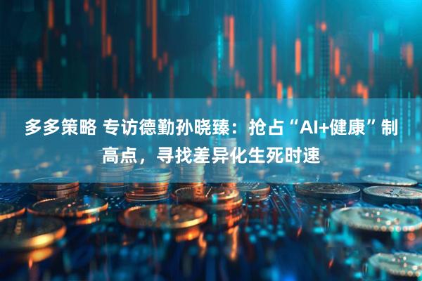 多多策略 专访德勤孙晓臻：抢占“AI+健康”制高点，寻找差异化生死时速