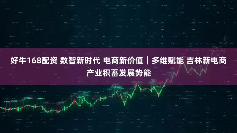 好牛168配资 数智新时代 电商新价值｜多维赋能 吉林新电商产业积蓄发展势能