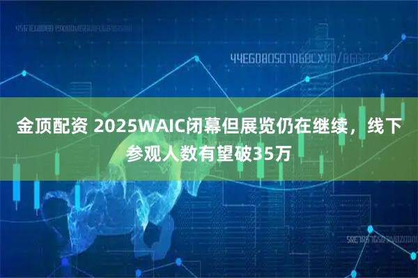 金顶配资 2025WAIC闭幕但展览仍在继续，线下参观人数有望破35万
