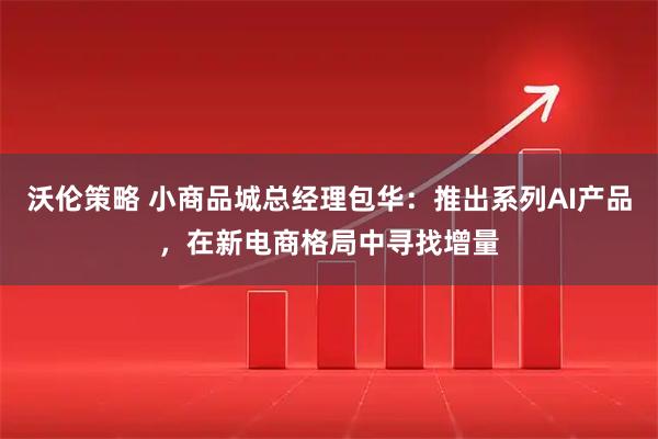 沃伦策略 小商品城总经理包华：推出系列AI产品，在新电商格局中寻找增量