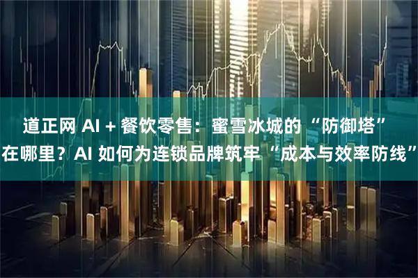 道正网 AI + 餐饮零售：蜜雪冰城的 “防御塔” 在哪里？AI 如何为连锁品牌筑牢 “成本与效率防线”