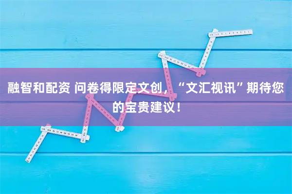 融智和配资 问卷得限定文创，“文汇视讯”期待您的宝贵建议！