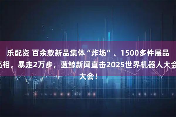 乐配资 百余款新品集体“炸场”、1500多件展品亮相，暴走2万步，蓝鲸新闻直击2025世界机器人大会！