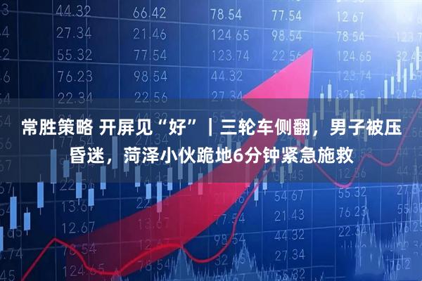 常胜策略 开屏见“好”｜三轮车侧翻，男子被压昏迷，菏泽小伙跪地6分钟紧急施救