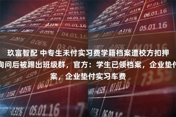 玖富智配 中专生未付实习费学籍档案遭校方扣押，家长称询问后被踢出班级群，官方：学生已领档案，企业垫付实习车费