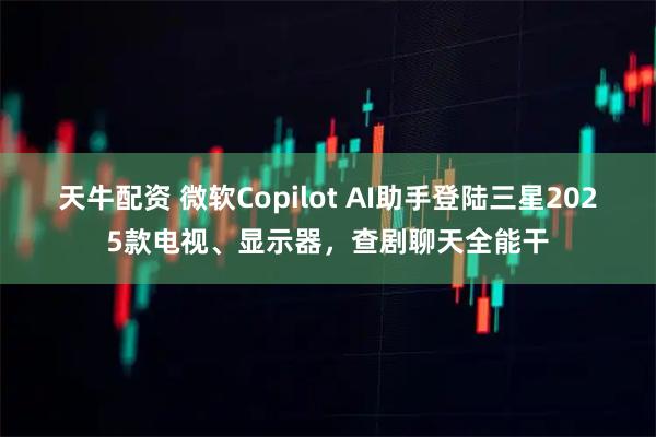 天牛配资 微软Copilot AI助手登陆三星2025款电视、显示器,查剧聊天全能干