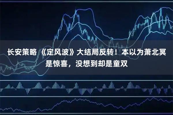 长安策略 《定风波》大结局反转！本以为萧北冥是惊喜，没想到却是童双