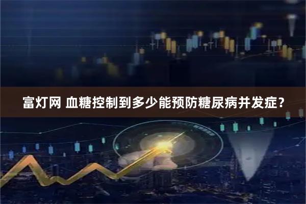富灯网 血糖控制到多少能预防糖尿病并发症？