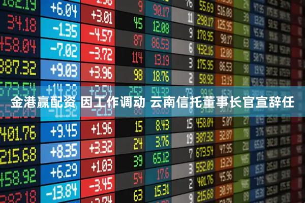 金港赢配资 因工作调动 云南信托董事长官宣辞任
