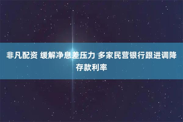非凡配资 缓解净息差压力 多家民营银行跟进调降存款利率
