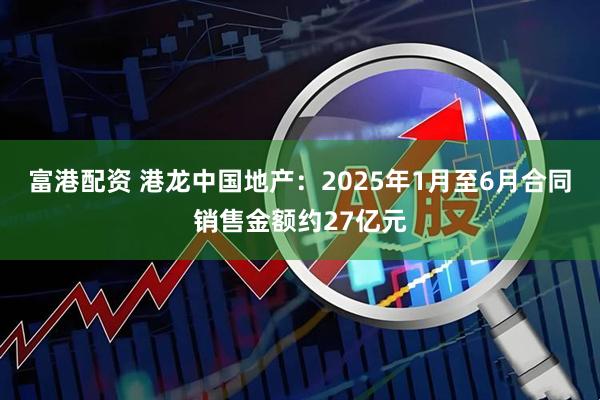 富港配资 港龙中国地产：2025年1月至6月合同销售金额约27亿元
