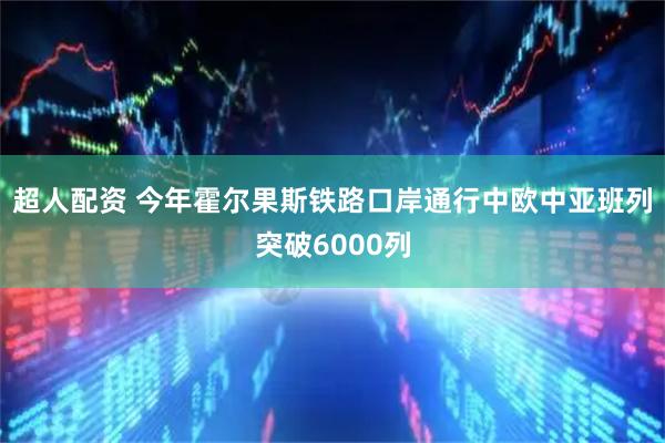 超人配资 今年霍尔果斯铁路口岸通行中欧中亚班列突破6000列