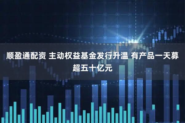 顺盈通配资 主动权益基金发行升温 有产品一天募超五十亿元